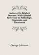 Lectures On Bright's Disease: With Special Reference to Pathology, Diagnosis, and Treatment, Johnson, George 