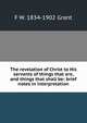 The revelation of Christ to His servants of things that are, and things that shall be: brief notes in interpretation, F W. 1834-1902 Grant 