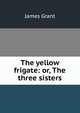 The yellow frigate: or, The three sisters, Grant, James 
