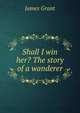 Shall I win her? The story of a wanderer, Grant, James 