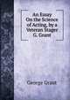 An Essay On the Science of Acting, by a Veteran Stager G. Grant., George Grant 