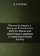 Woman in America: Being an Examination Into the Moral and Intellectual Condition of American Female Society, A J. Graves 
