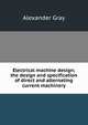 Electrical machine design; the design and specification of direct and alternating current machinery, Alexander Gray 