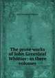 The prose works of John Greenleaf Whittier: in three volumes, Whittier John Greenleaf 