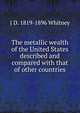 The metallic wealth of the United States described and compared with that of other countries, J D. 1819-1896 Whitney 
