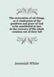 The restoration of all things, or A vindication of the goodness and grace of God to be manifested at last, in the recovery of His whole creation out of their fall, Jeremiah White 