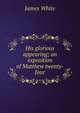 His glorious appearing; an exposition of Matthew twenty-four, James White 