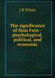 The significance of Sinn Fein--psychological, political, and economic, J R White 