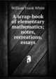 A scrap-book of elementary mathematics; notes, recreations, essays, William Frank White 