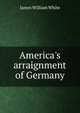 America's arraignment of Germany, James William White 