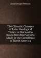 The Climatic Changes of Later Geological Times: A Discussion Based On Observations Made in the Cordilleras of North America, Josiah Dwight Whitney 