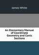 An Elementary Manual of Coordinate Geometry and Conic Sections, James White 