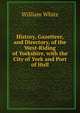 History, Gazetteer, and Directory, of the West-Riding of Yorkshire, with the City of York and Port of Hull, William White 