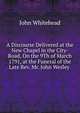 A Discourse Delivered at the New Chapel in the City-Road, On the 9Th of March 1791, at the Funeral of the Late Rev. Mr. John Wesley ., John Whitehead 