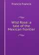 Wild Rose: a tale of the Mexican frontier, Francis Francis 