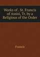 Works of . St. Francis of Assisi, Tr. by a Religious of the Order, Francis 