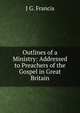 Outlines of a Ministry: Addressed to Preachers of the Gospel in Great Britain, J G. Francis 