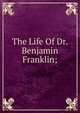 The Life Of Dr. Benjamin Franklin;, 