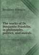 The works of Dr. Benjamin Franklin, in philosophy, politics, and morals, Benjamin Franklin 