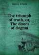 The triumph of truth, or, The doom of dogma, Henry Frank 