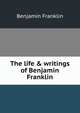 The life & writings of Benjamin Franklin, Benjamin Franklin 