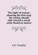 The light of reason; showing the first step the nation should take toward a social order based on justice, A B. Franklin 