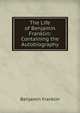 The Life of Benjamin Franklin: Containing the Autobiography, Benjamin Franklin 
