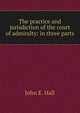 The practice and jurisdiction of the court of admiralty: in three parts., John E. Hall 