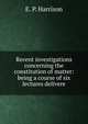 Recent investigations concerning the constitution of matter: being a course of six lectures delivere, E. P. Harrison 
