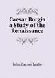 Caesar Borgia a Study of the Renaissance, John Garner Leslie 