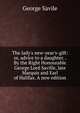 The lady's new-year's-gift: or, advice to a daughter. . By the Right Honourable George Lord Saville, late Marquis and Earl of Halifax. A new edition., George Savile 