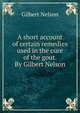 A short account of certain remedies used in the cure of the gout. By Gilbert Nelson., Gilbert Nelson 