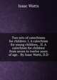 Two sets of catechisms for children. I. A catechism for young children, . II. A catechism for children from seven to twelve years of age. . By Isaac Watts, D.D., Watts, Isaac 