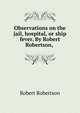 Observations on the jail, hospital, or ship fever. By Robert Robertson, ., Robert Robertson 