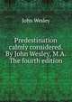 Predestination calmly considered. By John Wesley, M.A. The fourth edition., John Wesley 