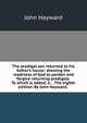 The prodigal son returned to his father's house: shewing the readiness of God to pardon and forgive returning prodigals. To which is added, a . . The eighth edition. By John Hayward, ., Hayward, John 