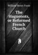 The Huguenots, or Reformed French Church., William Henry Foote 