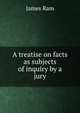 A treatise on facts as subjects of inquiry by a jury., James Ram 