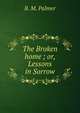 The Broken home ; or, Lessons in Sorrow, B. M. Palmer 