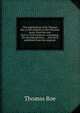 The negotiations of Sir Thomas Roe, in his embassy to the Ottoman porte, from the year 1621 to 1628 inclusive: containing . his correspondences . . . Now first published from the originals, Thomas Roe 