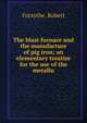 The blast furnace and the manufacture of pig iron; an elementary treatise for the use of the metallu, Forsythe, Robert 