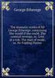 The dramatic works of Sir George Etherege: containing She would if she could, The comical revenge, or, Love in a tub. The man of mode, or, Sir Fopling Flutter., George Etherege 