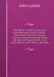 The Works of John Locke, etc. (The Remains of John Locke . Published from his original manuscripts.-An account of the life and writings of John . The third edition, etc.) With a portrait., John Locke 