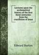 Lectures upon the ecclesiastical history of the first three centuries: from the crucifixion of Jesus, Edward Burton 