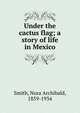 Under the cactus flag; a story of life in Mexico, Smith, Nora Archibald, 1859-1934 