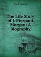 The Life Story of J. Pierpont Morgan: A Biography, Carl Hovey 
