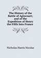 The History of the Battle of Agincourt; and of the Expedition of Henry the Fifth Into France ., Nicolas, Nicholas Harris Sir 