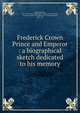 Frederick Crown Prince and Emperor : a biographical sketch dedicated to his memory, Rodd, Rennell, 1858-1941,Messrs. Reichardt &amp; Lindner (Firm),Victoria, Empress, consort of Frederick III, German Emperor, 1840-1901 