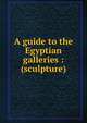 A guide to the Egyptian galleries : (sculpture), British Museum. Dept. of Egyptian and Assyrian Antiquities,British Museum. Dept. of Egyptian and Assyrian Antiquities,Budge, E. A. Wallis (Ernest Alfred Wallis), Sir, 1857-1934 