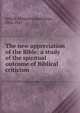 The new appreciation of the Bible; a study of the spiritual outcome of Biblical criticism, Selleck, Willard Chamberlain, 1856-1941 